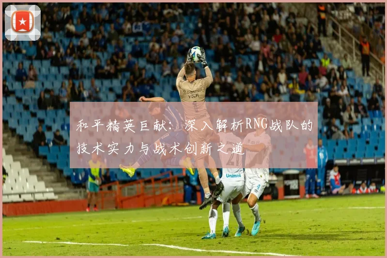 和平精英巨献：深入解析RNG战队的技术实力与战术创新之道