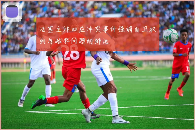 活塞主帅回应冲突事件强调自卫权利与越界问题的辩论