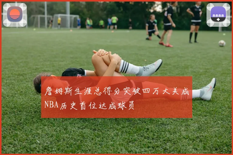 詹姆斯生涯总得分突破四万大关成NBA历史首位达成球员