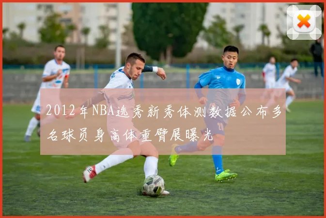 2012年NBA选秀新秀体测数据公布多名球员身高体重臂展曝光